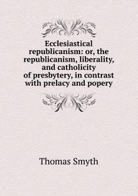 Ecclesiastical republicanism: or, the republicanism, liberality, and catholicity of presbytery, in contrast with prelacy and popery