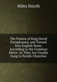 The Psalms of King David Paraphrased, and Turned Into English Verse, According to the Common Metre: As They Are Usually Sung in Parish-Churches