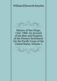 History of San Diego, 1542-1908: An Account of the Rise and Progress of the Pioneer Settlement On the Pacific Coast of the United States, Volume 1