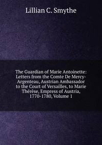 The Guardian of Marie Antoinette: Letters from the Comte De Mercy-Argenteau, Austrian Ambassador to the Court of Versailles, to Marie Therese, Empress of Austria, 1770-1780, Volume 1