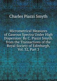 Micrometrical Measures of Gaseous Spectra Under High Dispersion: By C. Piazzi Smyth. from the Transactions of the Royal Society of Edinburgh, Vol. 32, Part 3