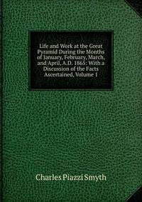 Life and Work at the Great Pyramid During the Months of January, February, March, and April, A.D. 1865: With a Discussion of the Facts Ascertained, Volume 1