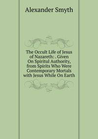 The Occult Life of Jesus of Nazareth: . Given On Spiritul Authority, from Spirits Who Were Contemporary Mortals with Jesus While On Earth