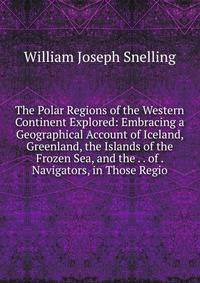 The Polar Regions of the Western Continent Explored: Embracing a Geographical Account of Iceland, Greenland, the Islands of the Frozen Sea, and the . . of . Navigators, in Those Regio
