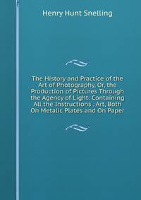 The History and Practice of the Art of Photography, Or, the Production of Pictures Through the Agency of Light: Containing All the Instructions . Art, Both On Metalic Plates and On Paper