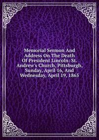 Memorial Sermon And Address On The Death Of President Lincoln: St. Andrew's Church, Pittsburgh, Sunday, April 16, And Wednesday, April 19, 1865