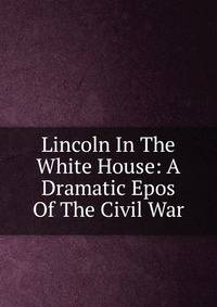 Lincoln In The White House: A Dramatic Epos Of The Civil War