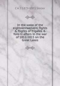In the wake of the eighteentwelvers; fights &amp; flights of frigates &amp; fore-'n'-afters in the war of 1812-1815 on the Great Lakes
