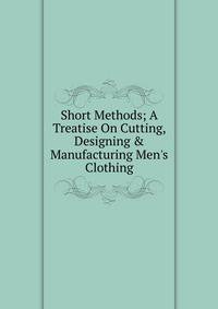 Short Methods; A Treatise On Cutting, Designing &amp; Manufacturing Men's Clothing