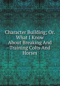 Character Building; Or. What I Know About Breaking And Training Colts And Horses