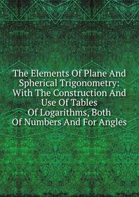 The Elements Of Plane And Spherical Trigonometry: With The Construction And Use Of Tables Of Logarithms, Both Of Numbers And For Angles