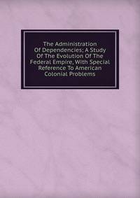 The Administration Of Dependencies; A Study Of The Evolution Of The Federal Empire, With Special Reference To American Colonial Problems