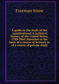 A guide to the study of the constitutional &amp; political history of the United States. 1789-1860. Intended as the basis of a course of lectures or of a course of private study