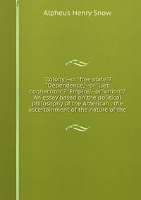 "Colony,"--or "free state"? "Dependence,"--or "just connection"? "Empire,"--or "union"? An essay based on the political philosophy of the American . the ascertainment of the nature of the