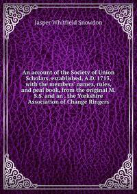 An account of the Society of Union Scholars, established, A.D. 1713, with the members' names, rules, and peal book, from the original M.S.S. and an . the Yorkshire Association of Change Ringers