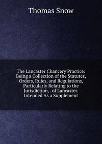The Lancaster Chancery Practice: Being a Collection of the Statutes, Orders, Rules, and Regulations, Particularly Relating to the Jurisdiction, . of Lancaster. Intended As a Supplement