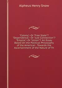 "Colony,"--Or "Free State"? "Dependence,"--Or "Just Connection"? "Empire,"--Or "Union"?: An Essay Based On the Political Philosophy of the American . Towards the Ascertainment of the Nature of Th