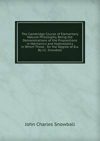 The Cambridge Course of Elementary Natural Philosophy, Being the Demonstrations of the Propositions in Mechanics and Hydrostatics in Which Those . for the Degree of B.a. By J.C. Snowball.
