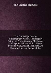 The Cambridge Course of Elementary Natural Philosophy: Being the Propositions in Mechanics and Hydrostatics in Which Those Persons Who Are Not . Honours Are Examined for the Degree of B.a.