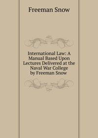 International Law: A Manual Based Upon Lectures Delivered at the Naval War College by Freeman Snow .