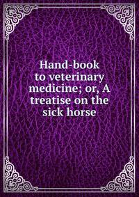 Hand-book to veterinary medicine; or, A treatise on the sick horse