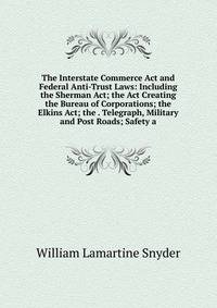 The Interstate Commerce Act and Federal Anti-Trust Laws: Including the Sherman Act; the Act Creating the Bureau of Corporations; the Elkins Act; the . Telegraph, Military and Post Roads; Safety a