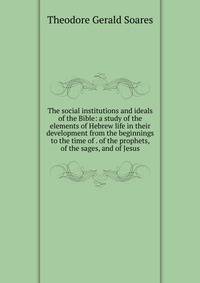 The social institutions and ideals of the Bible: a study of the elements of Hebrew life in their development from the beginnings to the time of . of the prophets, of the sages, and of Jesus