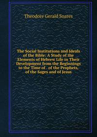 The Social Institutions and Ideals of the Bible: A Study of the Elements of Hebrew Life in Their Development from the Beginnings to the Time of . of the Prophets, of the Sages and of Jesus