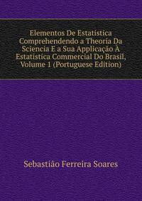 Elementos De Estatistica Comprehendendo a Theoria Da Sciencia E a Sua Applicacao A Estatistica Commercial Do Brasil, Volume 1 (Portuguese Edition)