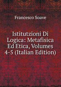 Istitutzioni Di Logica: Metafisica Ed Etica, Volumes 4-5 (Italian Edition)