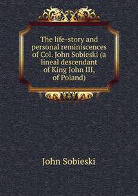 The life-story and personal reminiscences of Col. John Sobieski (a lineal descendant of King John III, of Poland)