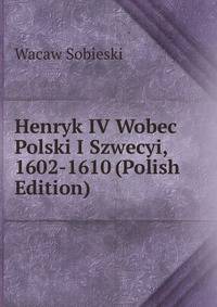 Henryk IV Wobec Polski I Szwecyi, 1602-1610 (Polish Edition)