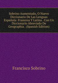 Sobrino Aumentado, O Nuevo Diccionario De Las Lenguas Espa?ola: Francesa Y Latina . Con Un Diccionario Abreviado De Geographia . (Spanish Edition)