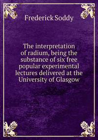 The interpretation of radium, being the substance of six free popular experimental lectures delivered at the University of Glasgow