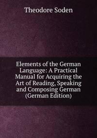 Elements of the German Language: A Practical Manual for Acquiring the Art of Reading, Speaking and Composing German (German Edition)