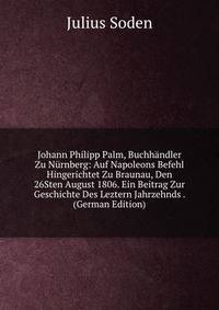 Johann Philipp Palm, Buchhandler Zu Nurnberg: Auf Napoleons Befehl Hingerichtet Zu Braunau, Den 26Sten August 1806. Ein Beitrag Zur Geschichte Des Leztern Jahrzehnds . (German Edition)