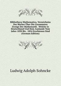Bibliotheca Mathematica, Verzeichniss Der Bucher Uber Die Gesammten Zweige Der Mathematik . Welche in Deutschland Und Dem Auslande Vom Jahre 1830 Bis . 1854 Erschienen Sind (German Edition)