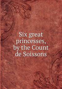 Six great princesses, by the Count de Soissons