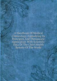 A Handbook Of Medical Climatology. Embodying Its Principles And Therapeutic Application With Scientific Data Of The Chief Health Resorts Of The World