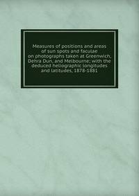 Measures of positions and areas of sun spots and faculae on photographs taken at Greenwich, Dehra Dun, and Melbourne; with the deduced heliographic longitudes and latitudes, 1878-1881