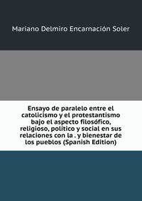 Ensayo de paralelo entre el catolicismo y el protestantismo bajo el aspecto filosofico, religioso, politico y social en sus relaciones con la . y bienestar de los pueblos (Spanish Edition)