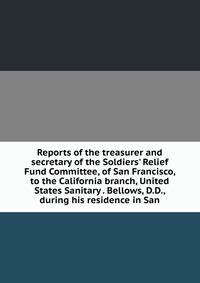 Reports of the treasurer and secretary of the Soldiers' Relief Fund Committee, of San Francisco, to the California branch, United States Sanitary . Bellows, D.D., during his residence in San
