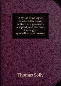 A syllabus of logic: in which the views of Kant are generally adopted, and the laws of syllogism symbolically expressed