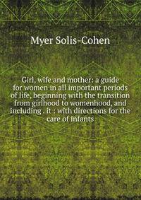 Girl, wife and mother: a guide for women in all important periods of life, beginning with the transition from girlhood to womenhood, and including . it : with directions for the care of infants