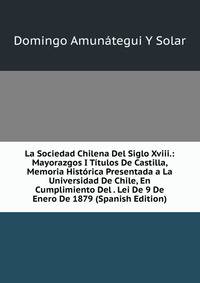 La Sociedad Chilena Del Siglo Xviii.: Mayorazgos I Titulos De Castilla, Memoria Historica Presentada a La Universidad De Chile, En Cumplimiento Del . Lei De 9 De Enero De 1879 (Spanish Edition)