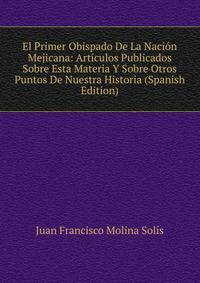 El Primer Obispado De La Nacion Mejicana: Articulos Publicados Sobre Esta Materia Y Sobre Otros Puntos De Nuestra Historia (Spanish Edition)