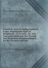 Friedrich, Graf Zu Solms-Laubach, Erster Regierender Graf Zu Rodelheim. 1574-1635: Ein Zeit- Und Lebensbild Aus Der Periode Der Deutschen Religionskampfe. Ier Bd (German Edition)