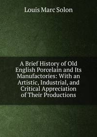 A Brief History of Old English Porcelain and Its Manufactories: With an Artistic, Industrial, and Critical Appreciation of Their Productions