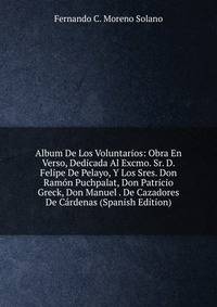 Album De Los Voluntarios: Obra En Verso, Dedicada Al Excmo. Sr. D. Felipe De Pelayo, Y Los Sres. Don Ramon Puchpalat, Don Patricio Greck, Don Manuel . De Cazadores De Cardenas (Spanish Edition)