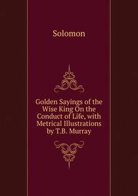 Golden Sayings of the Wise King On the Conduct of Life, with Metrical Illustrations by T.B. Murray